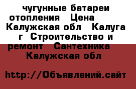 чугунные батареи отопления › Цена ­ 150 - Калужская обл., Калуга г. Строительство и ремонт » Сантехника   . Калужская обл.